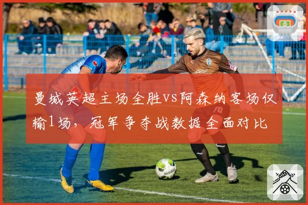 曼城英超主场全胜vs阿森纳客场仅输1场，冠军争夺战数据全面对比