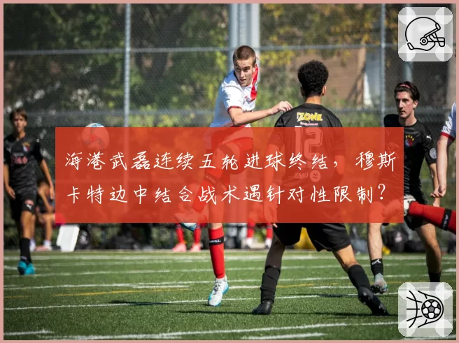 海港武磊连续五轮进球终结，穆斯卡特边中结合战术遇针对性限制？