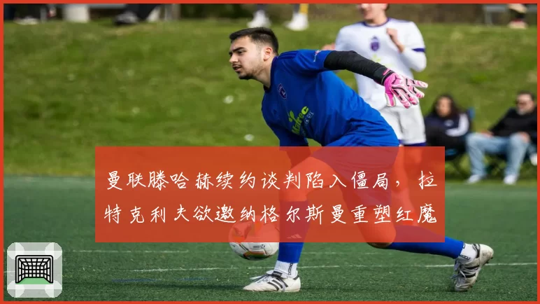 曼联滕哈赫续约谈判陷入僵局，拉特克利夫欲邀纳格尔斯曼重塑红魔