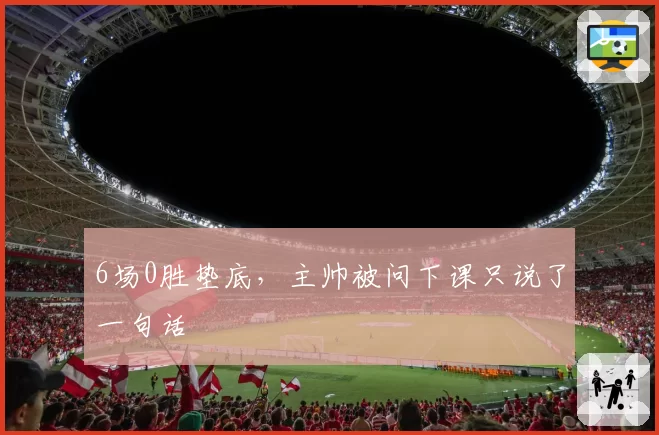 6场0胜垫底,主帅被问下课只说了一句话