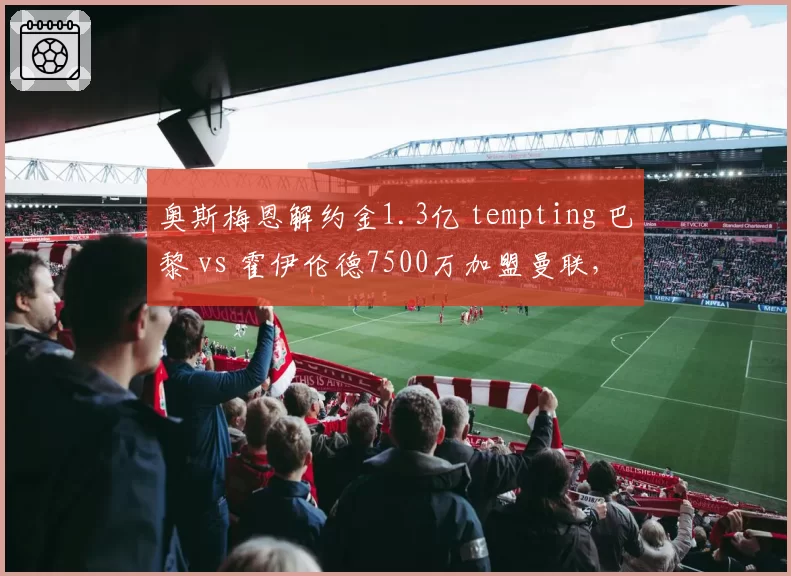 奥斯梅恩解约金1.3亿 tempting 巴黎 vs 霍伊伦德7500万加盟曼联，锋线引援策略分化