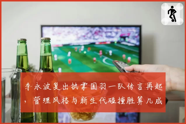 李永波复出执掌国羽一队传言再起,管理风格与新生代碰撞胜算几成?