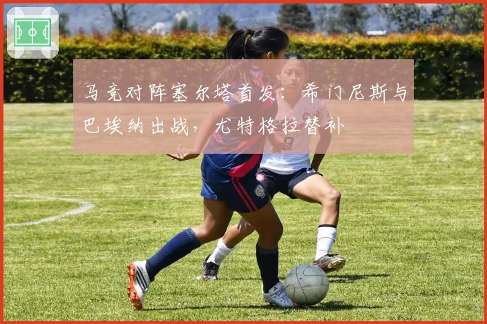 马竞对阵塞尔塔首发:希门尼斯与巴埃纳出战,尤特格拉替补