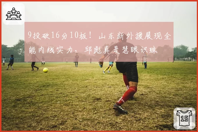 9投砍16分10板!山东新外援展现全能内线实力,邱彪真是慧眼识珠