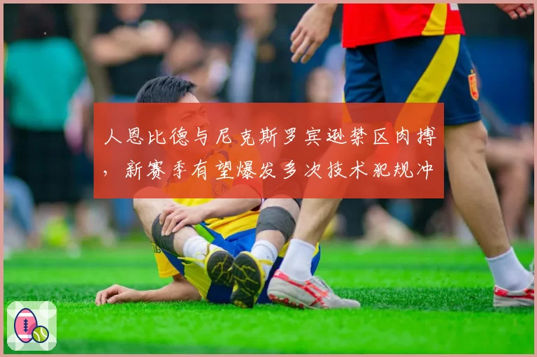 人恩比德与尼克斯罗宾逊禁区肉搏，新赛季有望爆发多次技术犯规冲突