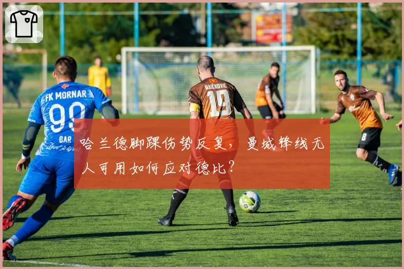 哈兰德脚踝伤势反复,曼城锋线无人可用如何应对德比?