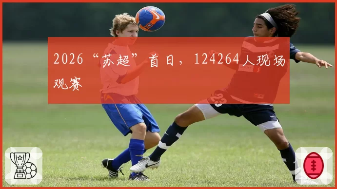 2026“苏超”首日,124264人现场观赛