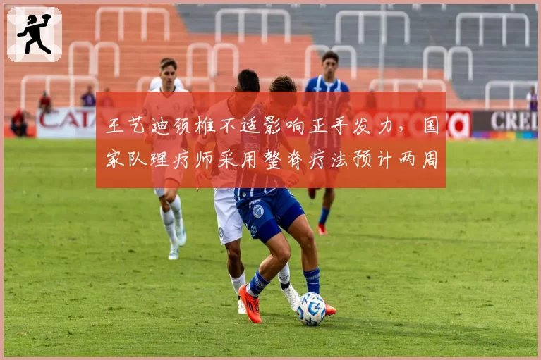 王艺迪颈椎不适影响正手发力,国家队理疗师采用整脊疗法预计两周内恢复训练