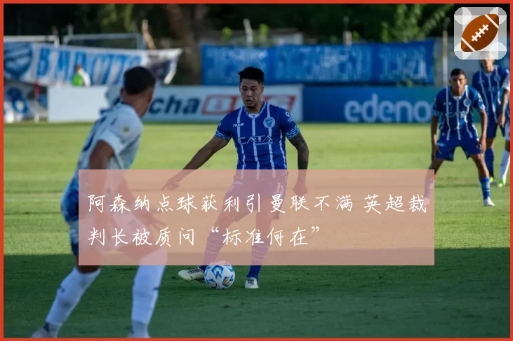 阿森纳点球获利引曼联不满 英超裁判长被质问“标准何在”