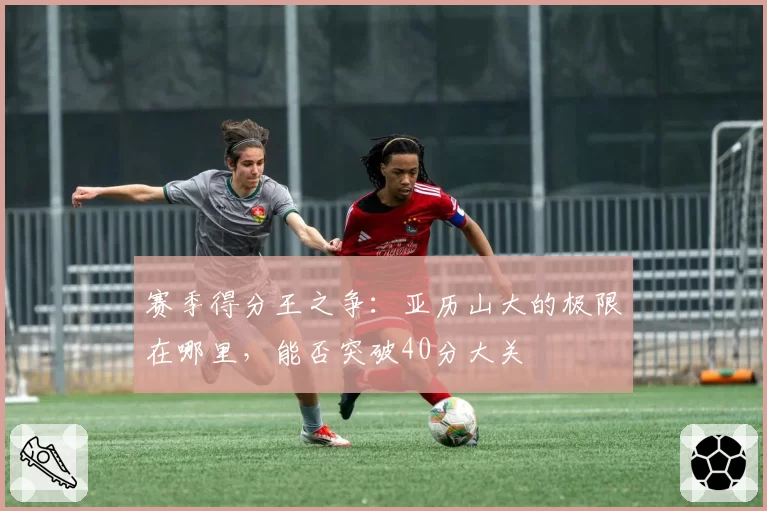 赛季得分王之争:亚历山大的极限在哪里,能否突破40分大关