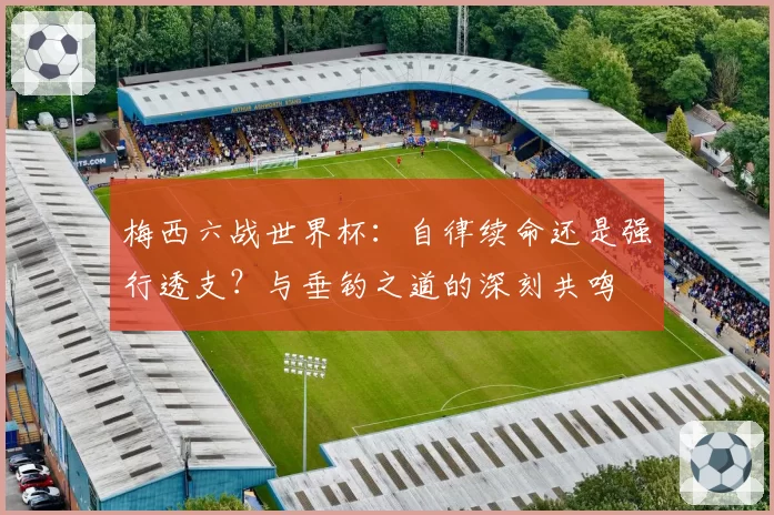 梅西六战世界杯：自律续命还是强行透支？与垂钓之道的深刻共鸣