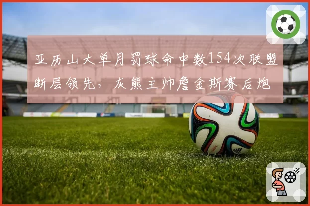 亚历山大单月罚球命中数154次联盟断层领先,灰熊主帅詹金斯赛后炮轰裁判尺度