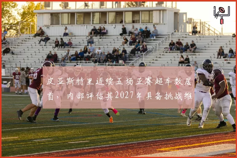 皮亚斯特里连续五场正赛超车数居首，内部评估其2027年具备挑战维斯塔潘实力