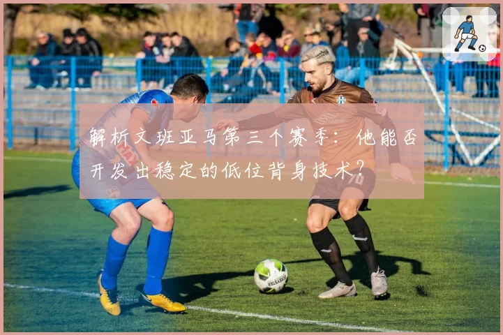 解析文班亚马第三个赛季：他能否开发出稳定的低位背身技术？