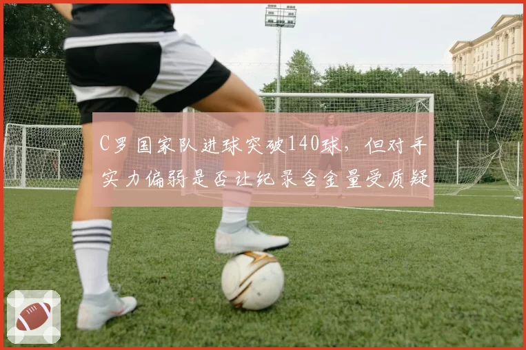 C罗国家队进球突破140球,但对手实力偏弱是否让纪录含金量受质疑?
