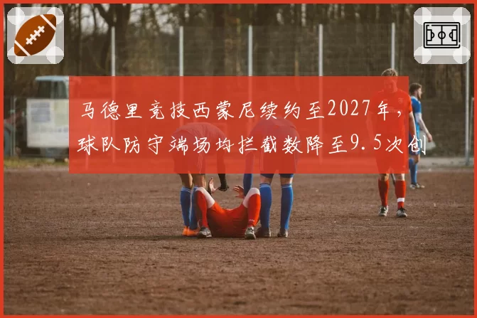马德里竞技西蒙尼续约至2027年，球队防守端场均拦截数降至9.5次创近年新低