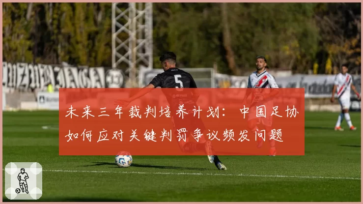 未来三年裁判培养计划:中国足协如何应对关键判罚争议频发问题