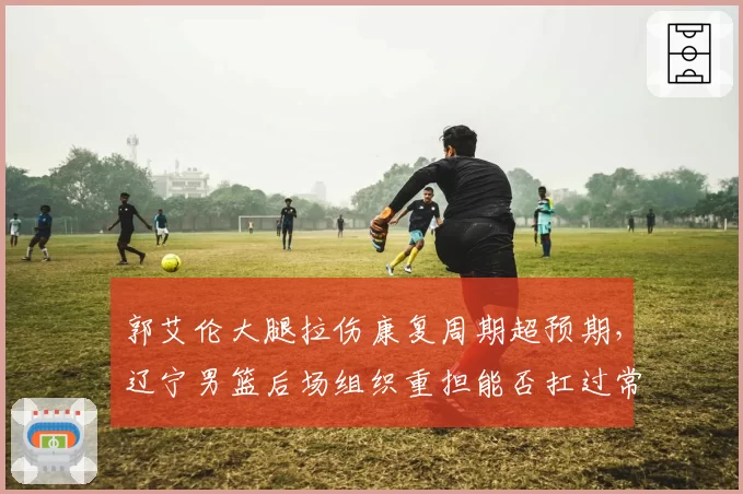 郭艾伦大腿拉伤康复周期超预期，辽宁男篮后场组织重担能否扛过常规赛尾声