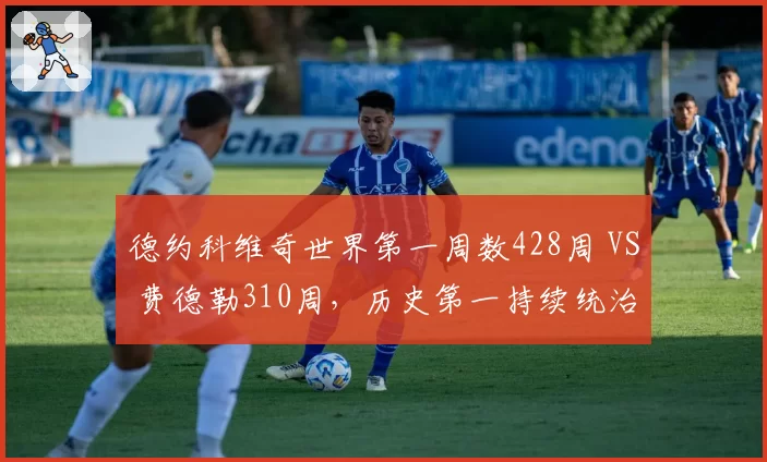 德约科维奇世界第一周数428周 VS 费德勒310周,历史第一持续统治力再刷新