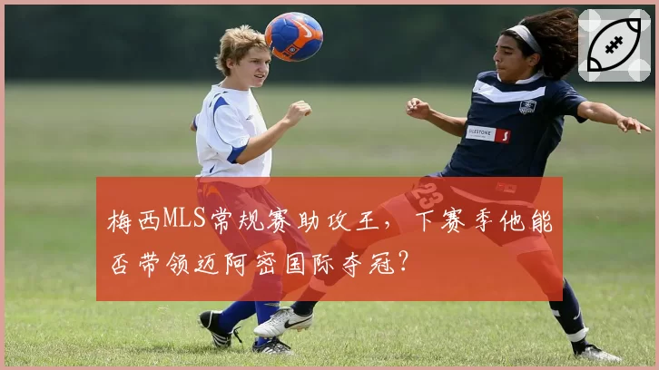 梅西MLS常规赛助攻王，下赛季他能否带领迈阿密国际夺冠？