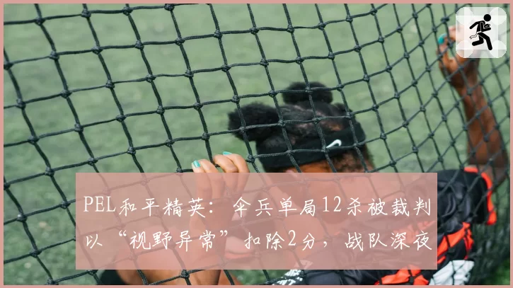 PEL和平精英:伞兵单局12杀被裁判以“视野异常”扣除2分,战队深夜申诉