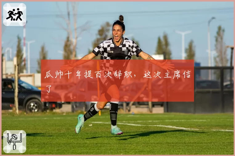 瓜帅十年提百次辞职,这次主席信了