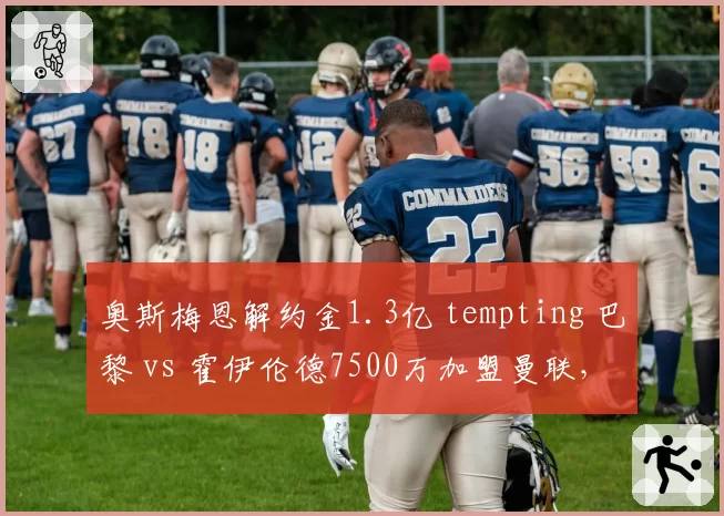 奥斯梅恩解约金1.3亿 tempting 巴黎 vs 霍伊伦德7500万加盟曼联，锋线引援策略分化