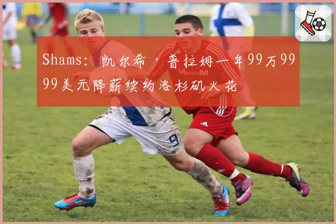 Shams：凯尔希·普拉姆一年99万9999美元降薪续约洛杉矶火花