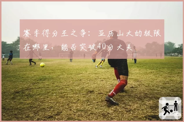 赛季得分王之争:亚历山大的极限在哪里,能否突破40分大关