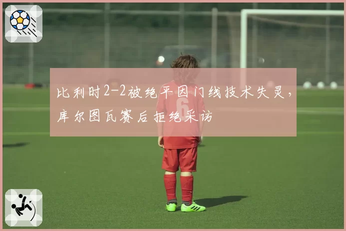 比利时2-2被绝平因门线技术失灵,库尔图瓦赛后拒绝采访